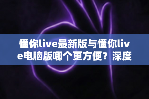 懂你live最新版与懂你live电脑版哪个更方便?深度对比测评帮你找到最佳使用方案 懂你live最新版与懂你live电脑版哪个更方便?深度对比测评帮你找到最佳使用方案