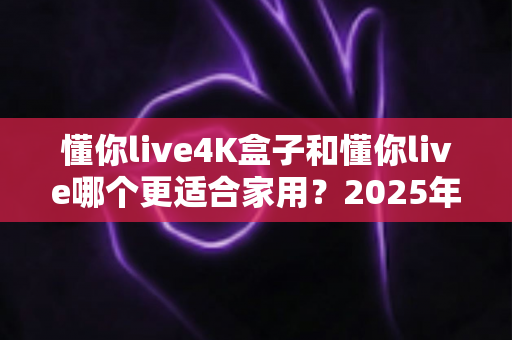 懂你live4K盒子和懂你live哪个更适合家用？2025年家庭观影设备选购全指南，看完不再纠结