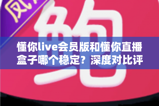懂你live会员版和懂你直播盒子哪个稳定?深度对比评测教你选对不踩坑 懂你live会员版和懂你直播盒子哪个稳定?深度对比评测教你选对不踩坑