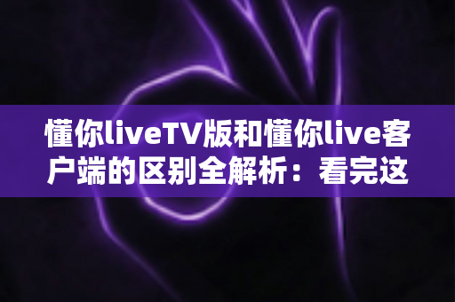 懂你liveTV版和懂你live客户端的区别全解析：看完这篇就知道该装哪个版本