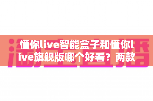懂你live智能盒子和懂你live旗舰版哪个好看?两款热门电视盒子外观设计深度对比与选购全攻略 懂你live智能盒子和懂你live旗舰版哪个好看?两款热门电视盒子外观设计深度对比与选购全攻略