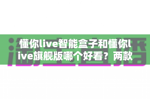 懂你live智能盒子和懂你live旗舰版哪个好看?两款热门电视盒子外观设计深度对比与选购全攻略 懂你live智能盒子和懂你live旗舰版哪个好看?两款热门电视盒子外观设计深度对比与选购全攻略
