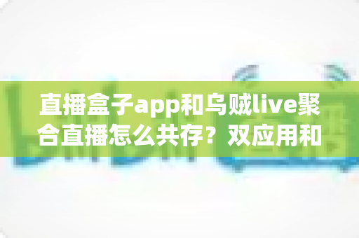 直播盒子app和乌贼live聚合直播怎么共存？双应用和平共处的实用指南