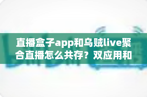直播盒子app和乌贼live聚合直播怎么共存？双应用和平共处的实用指南