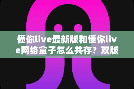 懂你live最新版和懂你live网络盒子怎么共存?双版本安装与稳定使用全攻略 懂你live最新版和懂你live网络盒子怎么共存?双版本安装与稳定使用全攻略