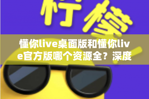 懂你live桌面版和懂你live官方版哪个资源全?深度对比解析帮你选出最适合自己的版本 懂你live桌面版和懂你live官方版哪个资源全?深度对比解析帮你选出最适合自己的版本