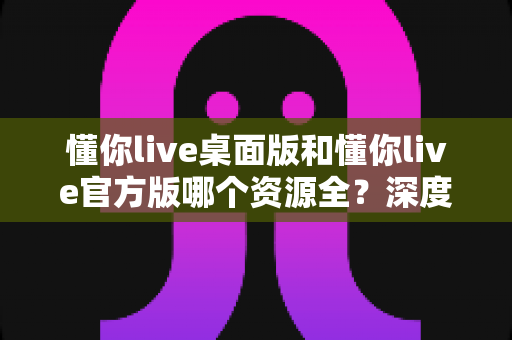 懂你live桌面版和懂你live官方版哪个资源全?深度对比解析帮你选出最适合自己的版本 懂你live桌面版和懂你live官方版哪个资源全?深度对比解析帮你选出最适合自己的版本
