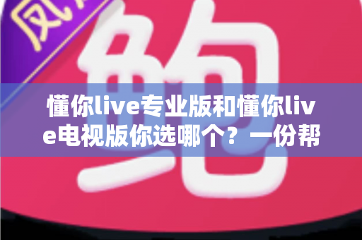 懂你live专业版和懂你live电视版你选哪个？一份帮你省时省心的深度选型指南