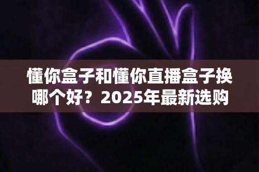 懂你盒子和懂你直播盒子换哪个好？2025年最新选购指南与深度对比解析