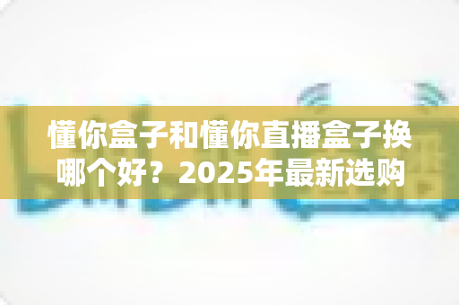 懂你盒子和懂你直播盒子换哪个好？2025年最新选购指南与深度对比解析