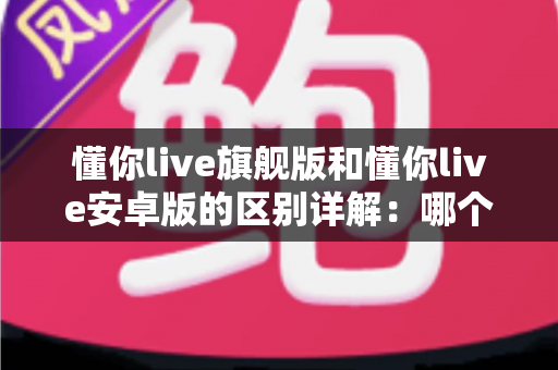 懂你live旗舰版和懂你live安卓版的区别详解：哪个版本更适合你？
