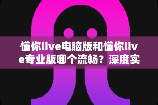懂你live电脑版和懂你live专业版哪个流畅？深度实测对比帮你选对版本