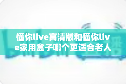 懂你live高清版和懂你live家用盒子哪个更适合老人用？超详细选购指南帮爸妈挑对设备