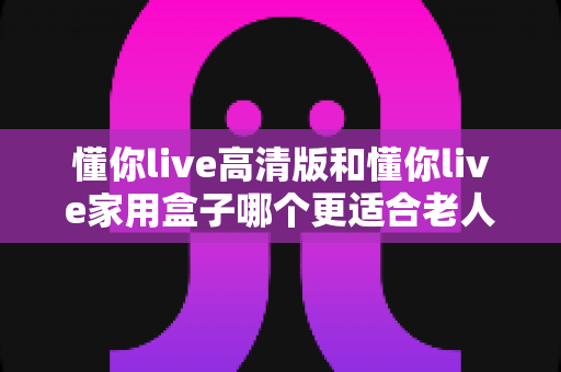 懂你live高清版和懂你live家用盒子哪个更适合老人用？超详细选购指南帮爸妈挑对设备