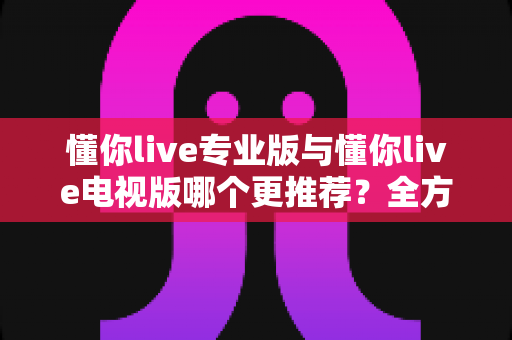 懂你live专业版与懂你live电视版哪个更推荐?全方位深度对比评测,帮你一秒选出最适合的版本 懂你live专业版与懂你live电视版哪个更推荐?全方位深度对比评测,帮你一秒选出最适合的版本