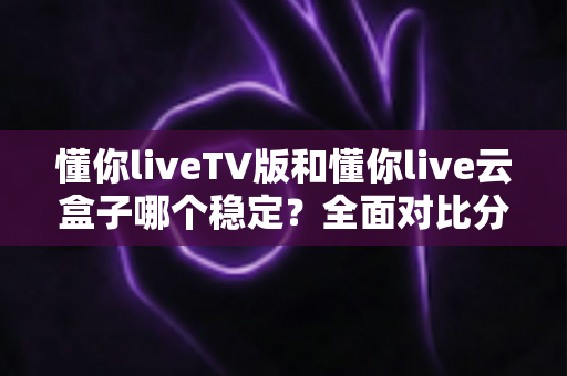 懂你liveTV版和懂你live云盒子哪个稳定？全面对比分析与选购指南帮你一次选对