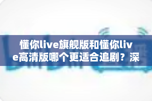 懂你live旗舰版和懂你live高清版哪个更适合追剧?深度对比分析帮你找到最佳追剧拍档 懂你live旗舰版和懂你live高清版哪个更适合追剧?深度对比分析帮你找到最佳追剧拍档