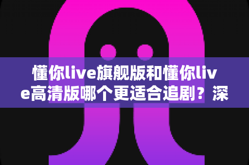 懂你live旗舰版和懂你live高清版哪个更适合追剧?深度对比分析帮你找到最佳追剧拍档 懂你live旗舰版和懂你live高清版哪个更适合追剧?深度对比分析帮你找到最佳追剧拍档
