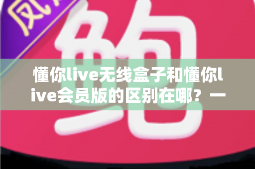 懂你live无线盒子和懂你live会员版的区别在哪？一文看懂核心差异与选购指南