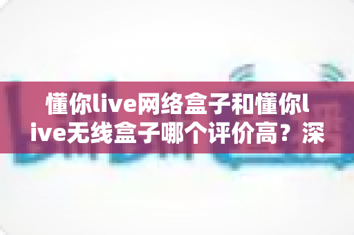 懂你live网络盒子和懂你live无线盒子哪个评价高？深度对比评测与真实口碑选购指南