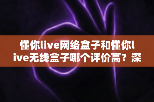 懂你live网络盒子和懂你live无线盒子哪个评价高？深度对比评测与真实口碑选购指南