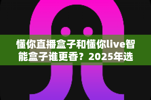 懂你直播盒子和懂你live智能盒子谁更香？2025年选购指南带你一文看懂差异
