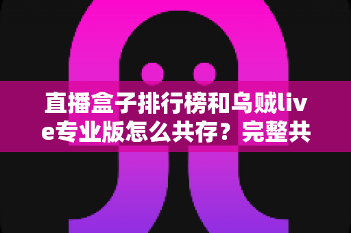 直播盒子排行榜和乌贼live专业版怎么共存?完整共存方案与实用技巧全解析 直播盒子排行榜和乌贼live专业版怎么共存?完整共存方案与实用技巧全解析