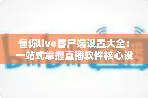 懂你live客户端设置大全：一站式掌握直播软件核心设置技巧