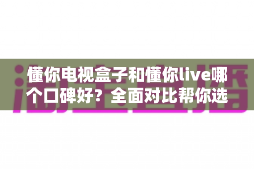 懂你电视盒子和懂你live哪个口碑好?全面对比帮你选出更适合的那一款 懂你电视盒子和懂你live哪个口碑好?全面对比帮你选出更适合的那一款