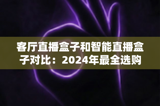 客厅直播盒子和智能直播盒子对比：2024年最全选购指南，帮你找到最适合家庭娱乐的电视盒子