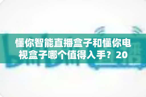 懂你智能直播盒子和懂你电视盒子哪个值得入手?2025年最全选购攻略深度解析 懂你智能直播盒子和懂你电视盒子哪个值得入手?2025年最全选购攻略深度解析