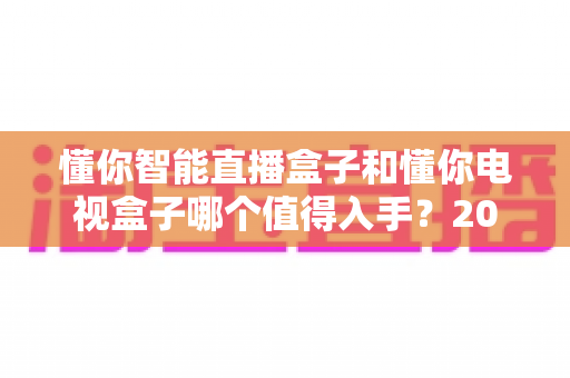 懂你智能直播盒子和懂你电视盒子哪个值得入手?2025年最全选购攻略深度解析 懂你智能直播盒子和懂你电视盒子哪个值得入手?2025年最全选购攻略深度解析