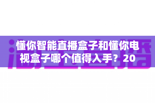 懂你智能直播盒子和懂你电视盒子哪个值得入手?2025年最全选购攻略深度解析 懂你智能直播盒子和懂你电视盒子哪个值得入手?2025年最全选购攻略深度解析