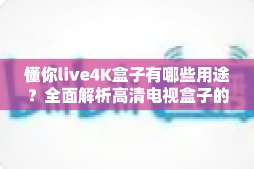 懂你live4K盒子有哪些用途？全面解析高清电视盒子的多功能应用场景
