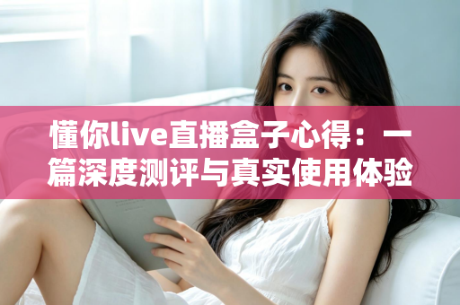 懂你live直播盒子心得:一篇深度测评与真实使用体验分享 懂你live直播盒子心得:一篇深度测评与真实使用体验分享