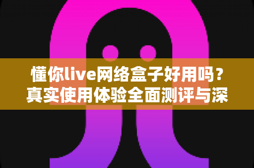懂你live网络盒子好用吗？真实使用体验全面测评与深度解析