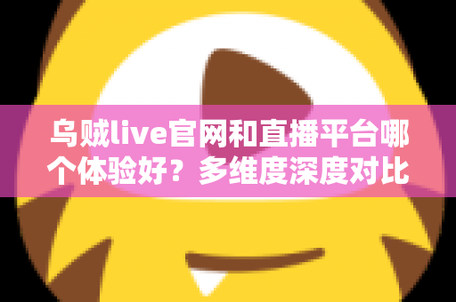 乌贼live官网和直播平台哪个体验好？多维度深度对比解析与实用选择指南