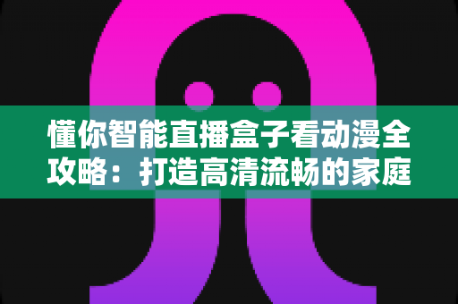 懂你智能直播盒子看动漫全攻略：打造高清流畅的家庭动漫观影新体验
