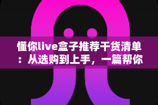 懂你live盒子推荐干货清单:从选购到上手,一篇帮你少走弯路的全攻略 懂你live盒子推荐干货清单:从选购到上手,一篇帮你少走弯路的全攻略