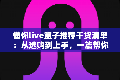 懂你live盒子推荐干货清单:从选购到上手,一篇帮你少走弯路的全攻略 懂你live盒子推荐干货清单:从选购到上手,一篇帮你少走弯路的全攻略