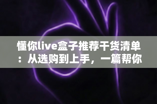 懂你live盒子推荐干货清单:从选购到上手,一篇帮你少走弯路的全攻略 懂你live盒子推荐干货清单:从选购到上手,一篇帮你少走弯路的全攻略