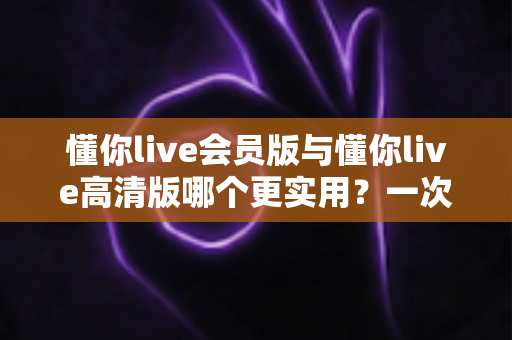 懂你live会员版与懂你live高清版哪个更实用？一次看懂两大版本的核心差异与选购指南