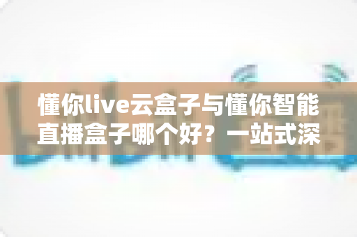 懂你live云盒子与懂你智能直播盒子哪个好?一站式深度测评帮你选对直播神器 懂你live云盒子与懂你智能直播盒子哪个好?一站式深度测评帮你选对直播神器