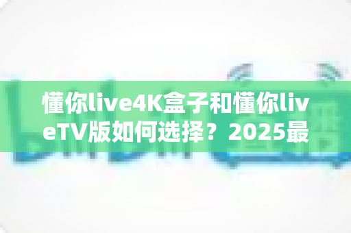 懂你live4K盒子和懂你liveTV版如何选择？2025最新选购指南帮你一次搞懂区别与优劣