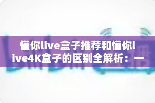 懂你live盒子推荐和懂你live4K盒子的区别全解析：一文读懂如何选对家庭影音神器