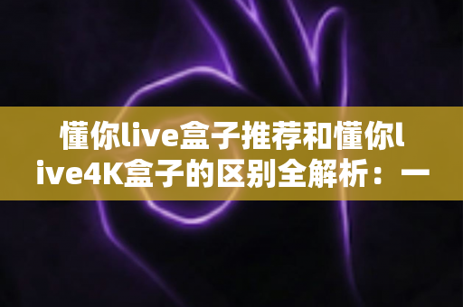 懂你live盒子推荐和懂你live4K盒子的区别全解析：一文读懂如何选对家庭影音神器