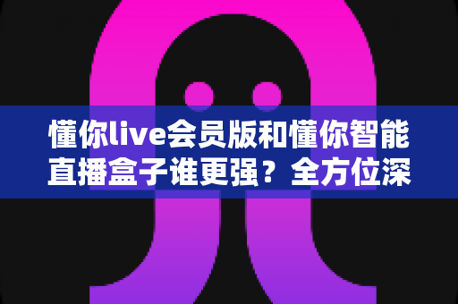 懂你live会员版和懂你智能直播盒子谁更强?全方位深度对比测评助你精准选购 懂你live会员版和懂你智能直播盒子谁更强?全方位深度对比测评助你精准选购