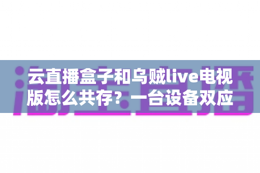 云直播盒子和乌贼live电视版怎么共存？一台设备双应用安装兼容全攻略