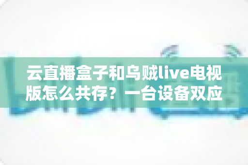 云直播盒子和乌贼live电视版怎么共存？一台设备双应用安装兼容全攻略