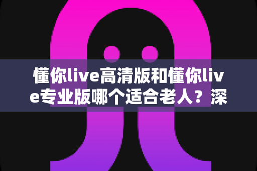 懂你live高清版和懂你live专业版哪个适合老人?深度对比分析助您为长辈做出明智选择 懂你live高清版和懂你live专业版哪个适合老人?深度对比分析助您为长辈做出明智选择